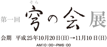 第一回 穹の会展　会期 平成25年10月20日（日）→11月10日（日）　AM10：00〜PM6：00